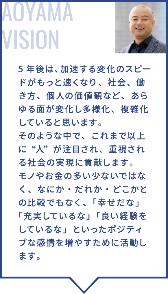5年後は、加速する変化のスピードがもっと速くなり、社会、働き方、個人の価値観など、あらゆる面が変化し多様化、複雑化していると思います。そのような中で、これまで以上に“人”が注目され、重視される社会の実現に貢献します。モノやお金の多い少ないではなく、なにか・だれか・どこかとの比較でもなく、「幸せだな」「充実しているな」「良い経験をしているな」といったポジティブな感情を増やすために活動します。