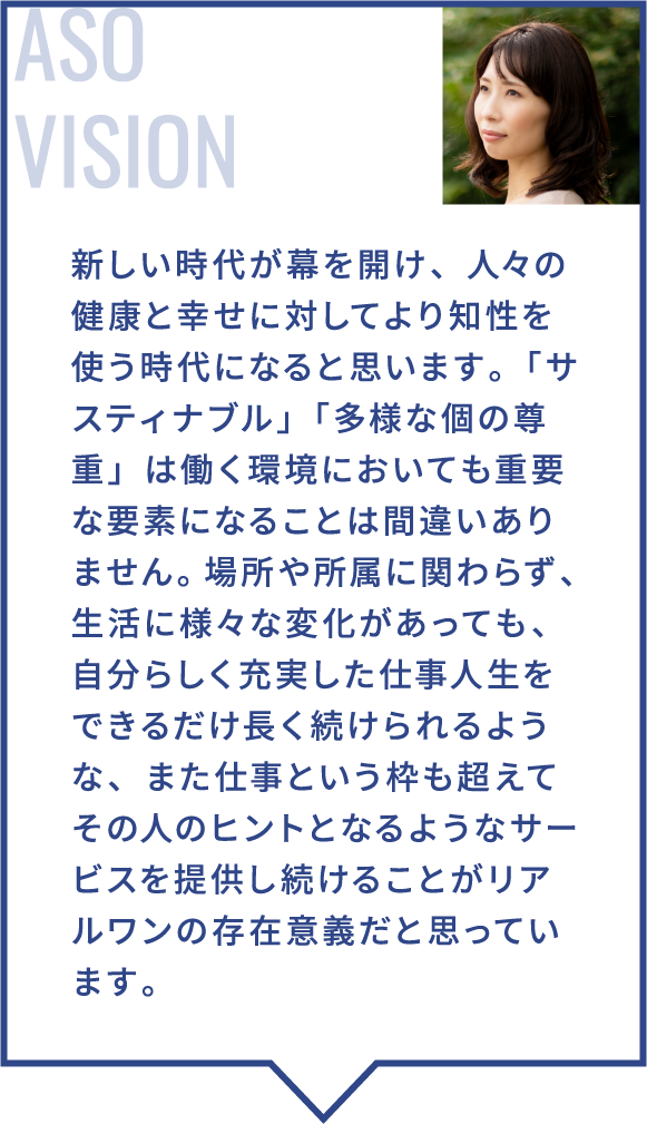 新しい時代が幕を開け、人々の健康と幸せに対してより知性を使う時代になると思います。「サスティナブル」「多様な個の尊重」は働く環境においても重要な要素になることは間違いありません。場所や所属に関わらず、生活に様々な変化があっても、自分らしく充実した仕事人生をできるだけ長く続けられるような、また仕事という枠も超えてその人のヒントとなるようなサービスを提供し続けることがリアルワンの存在意義だと思っています。
