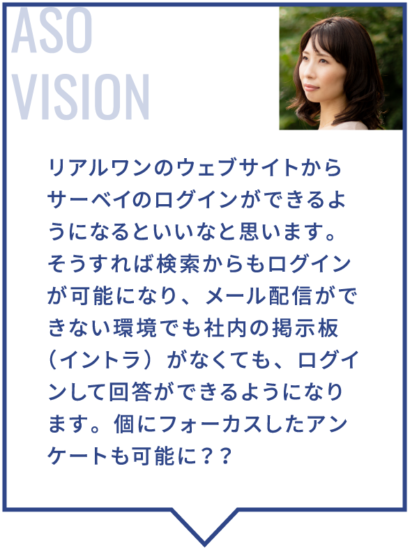 リアルワンのウェブサイトからサーベイのログインができるようになるといいなと思います。そうすれば検索からもログインが可能になり、メール配信ができない環境でも社内の掲示板（イントラ）がなくても、ログインして回答ができるようになります。個にフォーカスしたアンケートも可能に？？