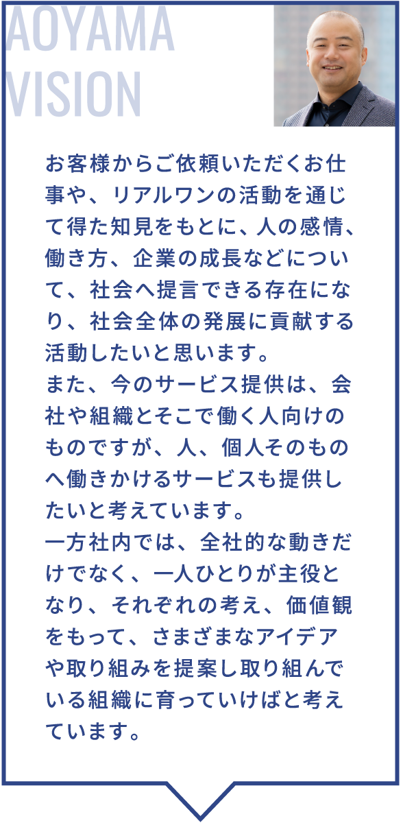 お客様からご依頼いただくお仕事や、リアルワンの活動を通じて得た知見をもとに、人の感情、働き方、企業の成長などについて、社会へ提言できる存在になり、社会全体の発展に貢献する活動したいと思います。また、今のサービス提供は、会社や組織とそこで働く人向けのものですが、人、個人そのものへ働きかけるサービスも提供したいと考えています。一方社内では、全社的な動きだけでなく、一人ひとりが主役となり、それぞれの考え、価値観をもって、さまざまなアイデアや取り組みを提案し取り組んでいる組織に育っていけばと考えています。