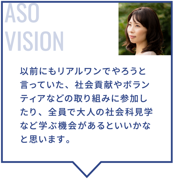 以前にもリアルワンでやろうと言っていた、社会貢献やボランティアなどの取り組みに参加したり、全員で大人の社会科見学など学ぶ機会があるといいかなと思います。