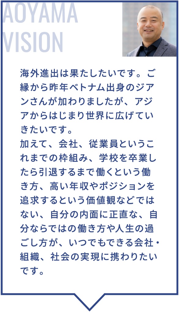 海外進出は果たしたいです。ご縁から昨年ベトナム出身のジアンさんが加わりましたが、アジアからはじまり世界に広げていきたいです。加えて、会社、従業員というこれまでの枠組み、学校を卒業したら引退するまで働くという働き方、高い年収やポジションを追求するという価値観などではない、自分の内面に正直な、自分ならではの働き方や人生の過ごし方が、いつでもできる会社・組織、社会の実現に携わりたいです。