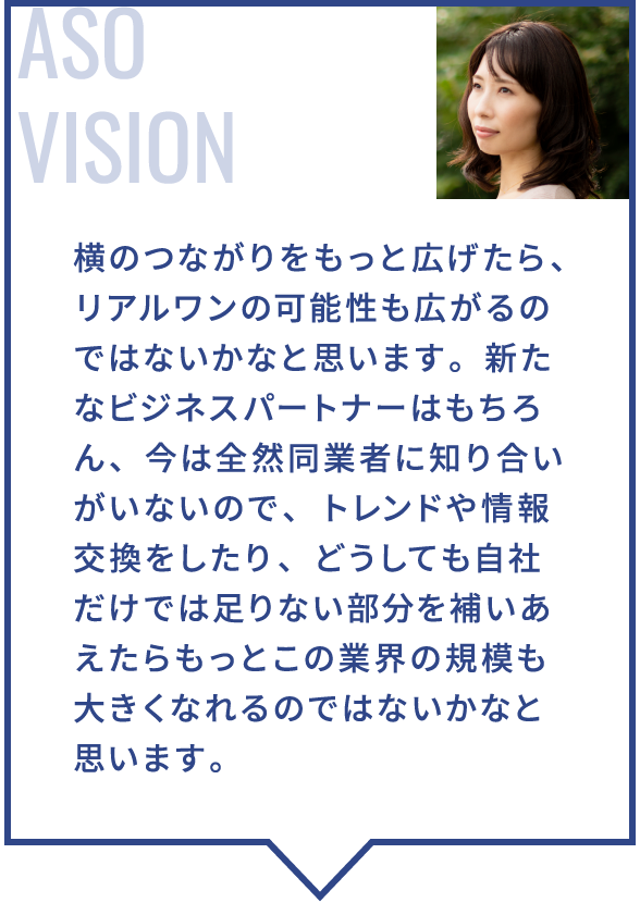 横のつながりをもっと広げたら、リアルワンの可能性も広がるのではないかなと思います。新たなビジネスパートナーはもちろん、今は全然同業者に知り合いがいないので、トレンドや情報交換をしたり、どうしても自社だけでは足りない部分を補いあえたらもっとこの業界の規模も大きくなれるのではないかなと思います。