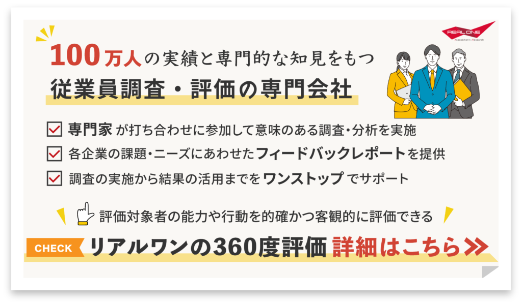 100万人の実績と専門的な知見をもつ従業員調査・評価の専門会社専門家が打ち合わせに参加して意味のある調査・分析を実施 「 各企業の課題・ニーズにあわせたフィードバックレポートを提供 L 調査の実施から結果の活用までをワンストップでサポート 評価対象者の能力や行動を的確かつ客観的に評価できる リアルワンの360度評価 詳細はこちら